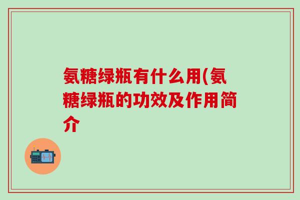 氨糖绿瓶有什么用(氨糖绿瓶的功效及作用简介-第1张图片-氨糖科普网 氨糖绿瓶有什么用(氨糖绿瓶的功效及作用简介-第1张图片-氨糖科普网