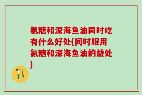氨糖和深海鱼油同时吃有什么好处(同时服用氨糖和深海鱼油的益处)-第1张图片-氨糖科普网