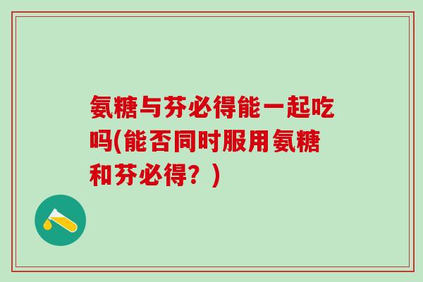 氨糖与芬必得能一起吃吗(能否同时服用氨糖和芬必得?)-第1张图片-氨糖科普网 氨糖与芬必得能一起吃吗(能否同时服用氨糖和芬必得?)-第1张图片-氨糖科普网