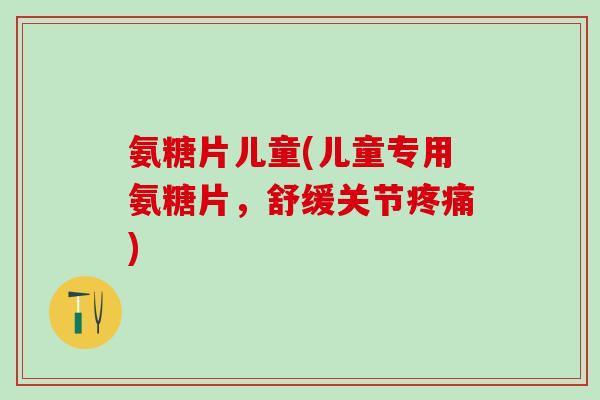 氨糖片儿童(儿童专用氨糖片，舒缓关节疼痛)-第1张图片-氨糖科普网