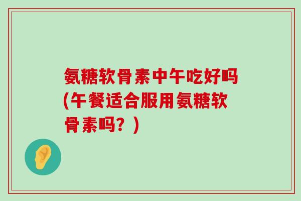 氨糖软骨素中午吃好吗(午餐适合服用氨糖软骨素吗?)-第1张图片-氨糖科普网 氨糖软骨素中午吃好吗(午餐适合服用氨糖软骨素吗?)-第1张图片-氨糖科普网