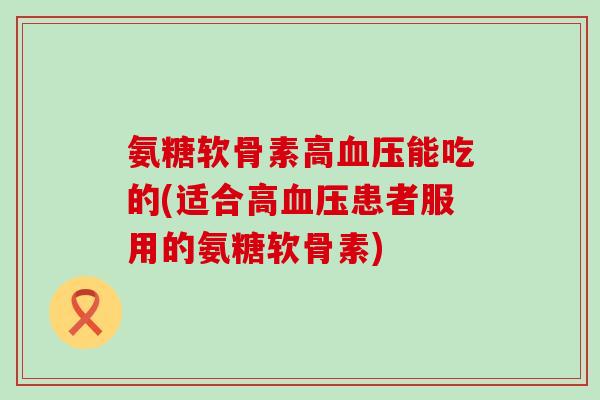 氨糖软骨素高血压能吃的(适合高血压患者服用的氨糖软骨素)-第1张图片-氨糖科普网 氨糖软骨素高血压能吃的(适合高血压患者服用的氨糖软骨素)-第1张图片-氨糖科普网