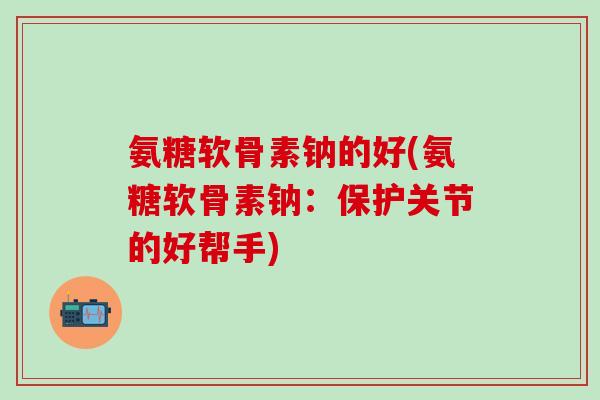 氨糖软骨素钠的好(氨糖软骨素钠：保护关节的好帮手)-第1张图片-氨糖科普网
