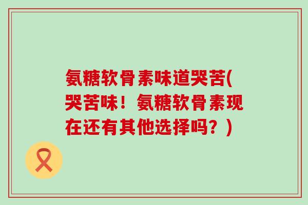 氨糖软骨素味道哭苦(哭苦味！氨糖软骨素现在还有其他选择吗？)-第1张图片-氨糖科普网