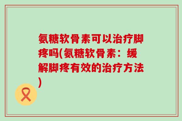 氨糖软骨素可以治疗脚疼吗(氨糖软骨素：缓解脚疼有效的治疗方法)-第1张图片-氨糖科普网