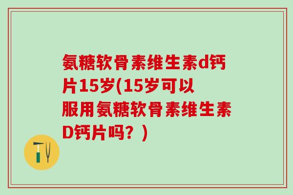 氨糖软骨素维生素d钙片15岁(15岁可以服用氨糖软骨素维生素D钙片吗?)-第1张图片-氨糖科普网 氨糖软骨素维生素d钙片15岁(15岁可以服用氨糖软骨素维生素D钙片吗?)-第1张图片-氨糖科普网