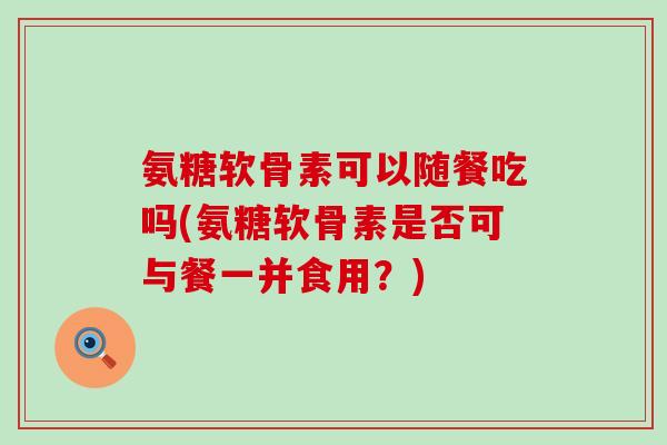 氨糖软骨素可以随餐吃吗(氨糖软骨素是否可与餐一并食用？)-第1张图片-氨糖科普网