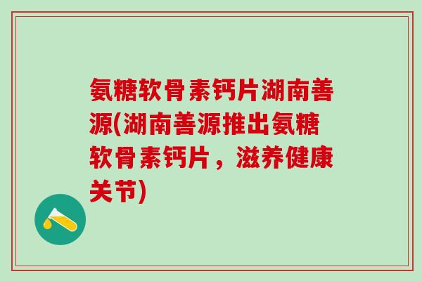 氨糖软骨素钙片湖南善源(湖南善源推出氨糖软骨素钙片,滋养健康关节)-第1张图片-氨糖科普网 氨糖软骨素钙片湖南善源(湖南善源推出氨糖软骨素钙片,滋养健康关节)-第1张图片-氨糖科普网