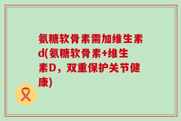 氨糖软骨素需加维生素d(氨糖软骨素+维生素D,双重保护关节健康)-第1张图片-氨糖科普网 氨糖软骨素需加维生素d(氨糖软骨素+维生素D,双重保护关节健康)-第1张图片-氨糖科普网