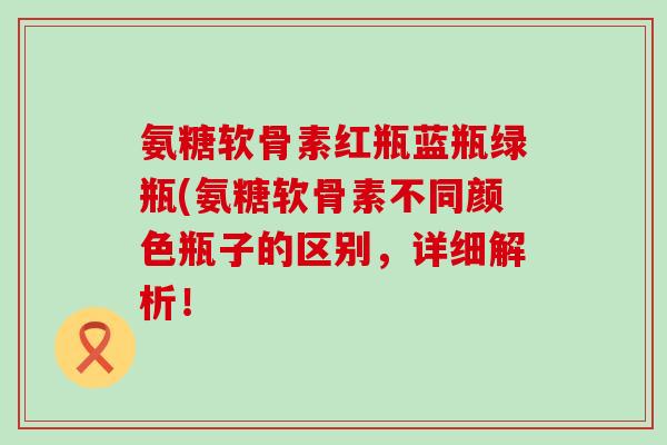氨糖软骨素红瓶蓝瓶绿瓶(氨糖软骨素不同颜色瓶子的区别,详细解析!-第1张图片-氨糖科普网 氨糖软骨素红瓶蓝瓶绿瓶(氨糖软骨素不同颜色瓶子的区别,详细解析!-第1张图片-氨糖科普网