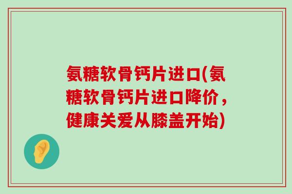 氨糖软骨钙片进口(氨糖软骨钙片进口降价,健康关爱从膝盖开始)-第1张图片-氨糖科普网 氨糖软骨钙片进口(氨糖软骨钙片进口降价,健康关爱从膝盖开始)-第1张图片-氨糖科普网