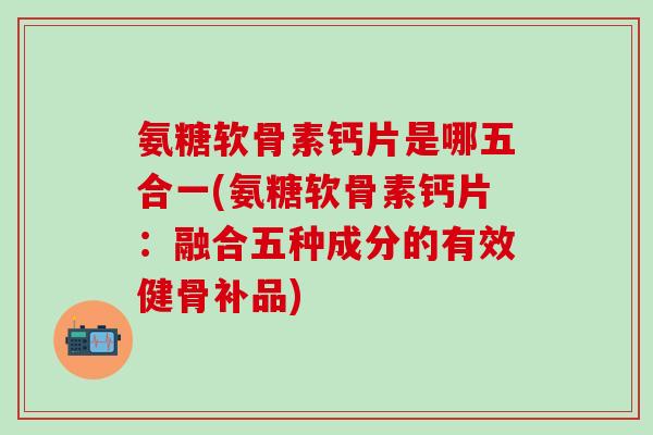 氨糖软骨素钙片是哪五合一(氨糖软骨素钙片：融合五种成分的有效健骨补品)-第1张图片-氨糖科普网