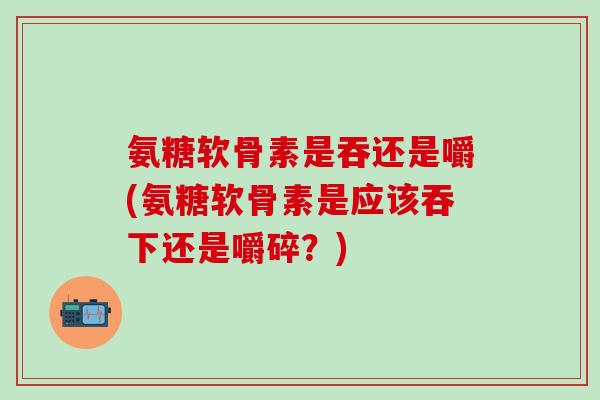 氨糖软骨素是吞还是嚼(氨糖软骨素是应该吞下还是嚼碎?)-第1张图片-氨糖科普网 氨糖软骨素是吞还是嚼(氨糖软骨素是应该吞下还是嚼碎?)-第1张图片-氨糖科普网