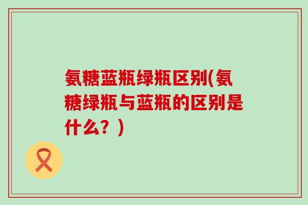 氨糖蓝瓶绿瓶区别(氨糖绿瓶与蓝瓶的区别是什么？)-第1张图片-氨糖科普网