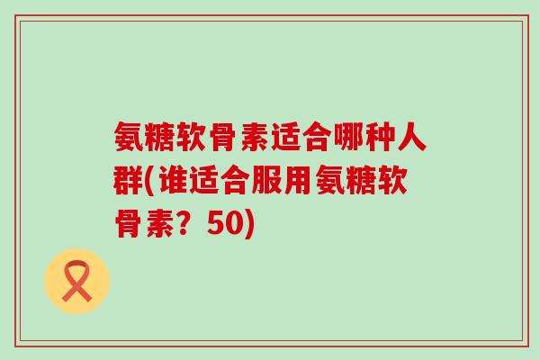 氨糖软骨素适合哪种人群(谁适合服用氨糖软骨素?50)-第1张图片-氨糖科普网 氨糖软骨素适合哪种人群(谁适合服用氨糖软骨素?50)-第1张图片-氨糖科普网