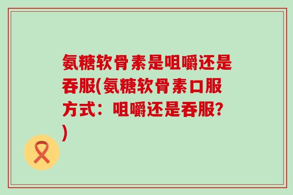 氨糖软骨素是咀嚼还是吞服(氨糖软骨素口服方式:咀嚼还是吞服?)-第1张图片-氨糖科普网 氨糖软骨素是咀嚼还是吞服(氨糖软骨素口服方式:咀嚼还是吞服?)-第1张图片-氨糖科普网