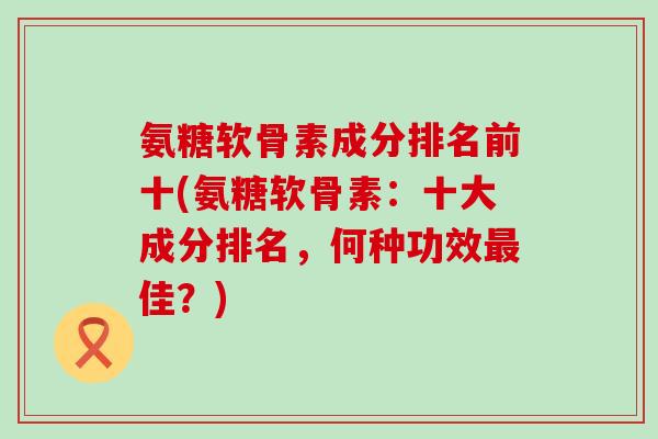 氨糖软骨素成分排名前十(氨糖软骨素:十大成分排名,何种功效最佳?)-第1张图片-氨糖科普网 氨糖软骨素成分排名前十(氨糖软骨素:十大成分排名,何种功效最佳?)-第1张图片-氨糖科普网
