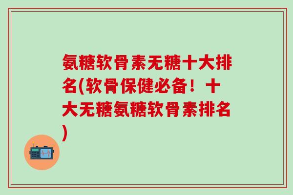氨糖软骨素无糖十大排名(软骨保健必备！十大无糖氨糖软骨素排名)-第1张图片-氨糖科普网