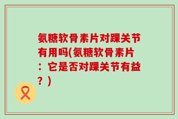 氨糖软骨素片对踝关节有用吗(氨糖软骨素片:它是否对踝关节有益?)-第1张图片-氨糖科普网 氨糖软骨素片对踝关节有用吗(氨糖软骨素片:它是否对踝关节有益?)-第1张图片-氨糖科普网