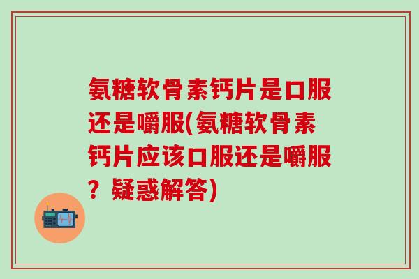 氨糖软骨素钙片是口服还是嚼服(氨糖软骨素钙片应该口服还是嚼服？疑惑解答)-第1张图片-氨糖科普网