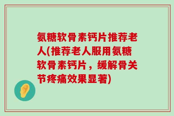 氨糖软骨素钙片推荐老人(推荐老人服用氨糖软骨素钙片，缓解骨关节疼痛效果显著)-第1张图片-氨糖科普网