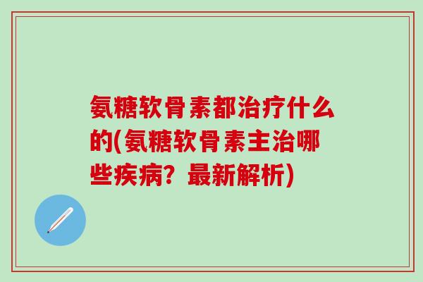 氨糖软骨素都治疗什么的(氨糖软骨素主治哪些疾病?最新解析)-第1张图片-氨糖科普网 氨糖软骨素都治疗什么的(氨糖软骨素主治哪些疾病?最新解析)-第1张图片-氨糖科普网