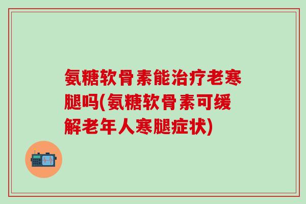 氨糖软骨素能治疗老寒腿吗(氨糖软骨素可缓解老年人寒腿症状)-第1张图片-氨糖科普网