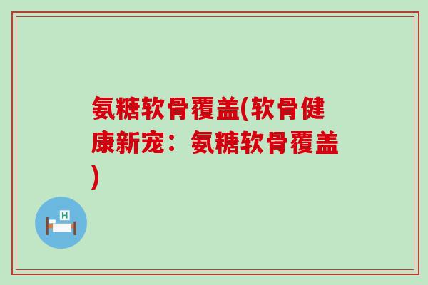 氨糖软骨覆盖(软骨健康新宠:氨糖软骨覆盖)-第1张图片-氨糖科普网 氨糖软骨覆盖(软骨健康新宠:氨糖软骨覆盖)-第1张图片-氨糖科普网