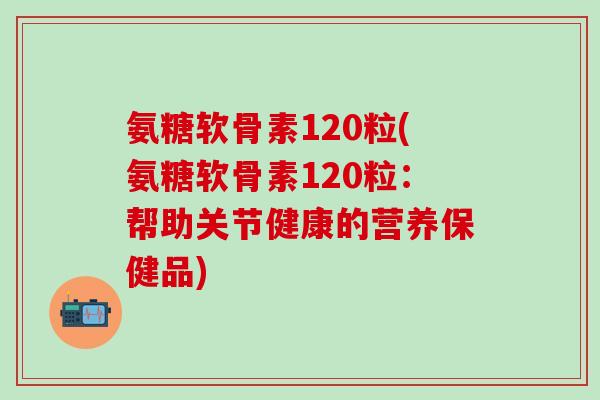 氨糖软骨素120粒(氨糖软骨素120粒:帮助关节健康的营养保健品)-第1张图片-氨糖科普网 氨糖软骨素120粒(氨糖软骨素120粒:帮助关节健康的营养保健品)-第1张图片-氨糖科普网