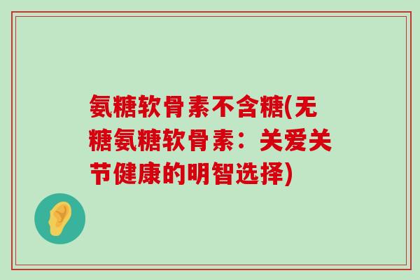 氨糖软骨素不含糖(无糖氨糖软骨素:关爱关节健康的明智选择)-第1张图片-氨糖科普网 氨糖软骨素不含糖(无糖氨糖软骨素:关爱关节健康的明智选择)-第1张图片-氨糖科普网