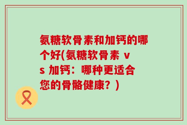 氨糖软骨素和加钙的哪个好(氨糖软骨素 vs 加钙:哪种更适合您的骨骼健康?)-第1张图片-氨糖科普网 氨糖软骨素和加钙的哪个好(氨糖软骨素 vs 加钙:哪种更适合您的骨骼健康?)-第1张图片-氨糖科普网