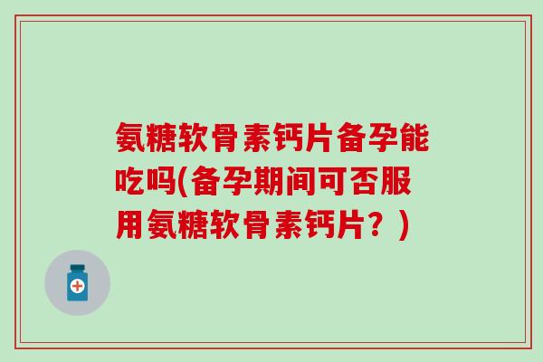 氨糖软骨素钙片备孕能吃吗(备孕期间可否服用氨糖软骨素钙片?)-第1张图片-氨糖科普网 氨糖软骨素钙片备孕能吃吗(备孕期间可否服用氨糖软骨素钙片?)-第1张图片-氨糖科普网