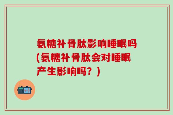 氨糖补骨肽影响睡眠吗(氨糖补骨肽会对睡眠产生影响吗?)-第1张图片-氨糖科普网 氨糖补骨肽影响睡眠吗(氨糖补骨肽会对睡眠产生影响吗?)-第1张图片-氨糖科普网