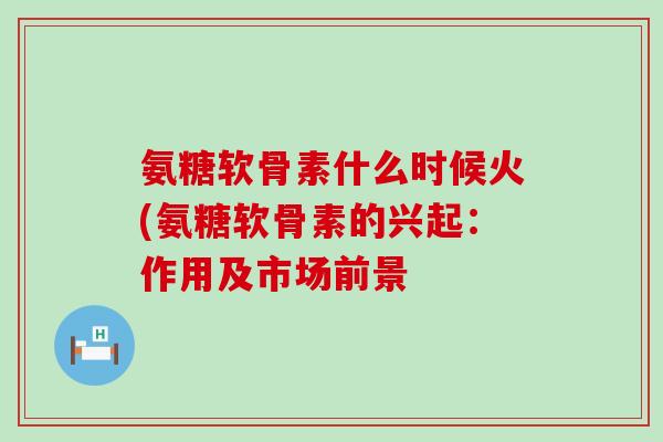 氨糖软骨素什么时候火(氨糖软骨素的兴起:作用及市场前景-第1张图片-氨糖科普网 氨糖软骨素什么时候火(氨糖软骨素的兴起:作用及市场前景-第1张图片-氨糖科普网