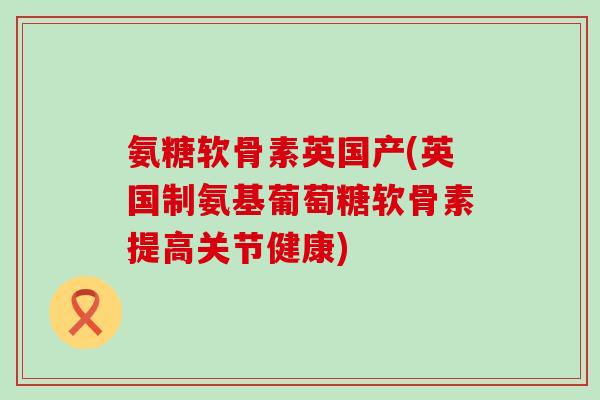 氨糖软骨素英国产(英国制氨基葡萄糖软骨素提高关节健康)-第1张图片-氨糖科普网 氨糖软骨素英国产(英国制氨基葡萄糖软骨素提高关节健康)-第1张图片-氨糖科普网