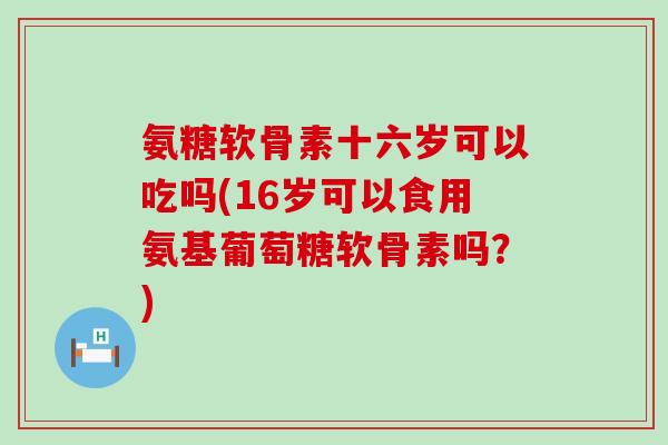 氨糖软骨素十六岁可以吃吗(16岁可以食用氨基葡萄糖软骨素吗?)-第1张图片-氨糖科普网 氨糖软骨素十六岁可以吃吗(16岁可以食用氨基葡萄糖软骨素吗?)-第1张图片-氨糖科普网