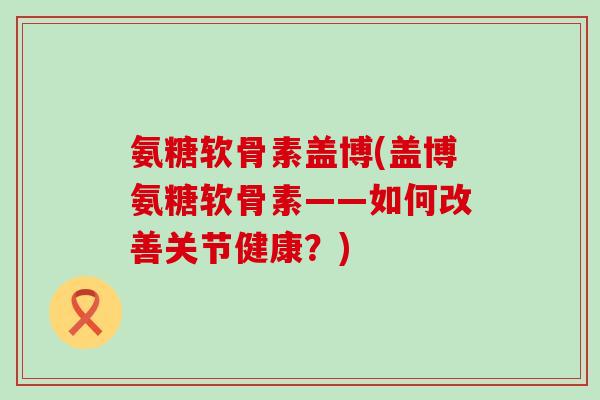 氨糖软骨素盖博(盖博氨糖软骨素——如何改善关节健康？)-第1张图片-氨糖科普网