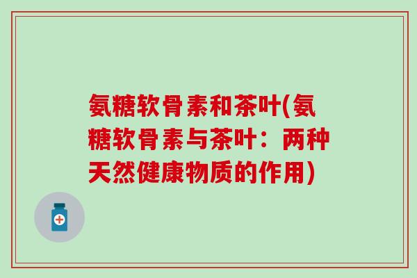 氨糖软骨素和茶叶(氨糖软骨素与茶叶:两种天然健康物质的作用)-第1张图片-氨糖科普网 氨糖软骨素和茶叶(氨糖软骨素与茶叶:两种天然健康物质的作用)-第1张图片-氨糖科普网