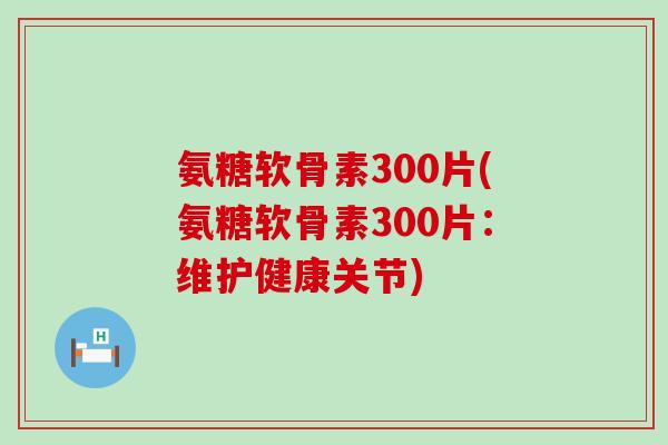 氨糖软骨素300片(氨糖软骨素300片:维护健康关节)-第1张图片-氨糖科普网 氨糖软骨素300片(氨糖软骨素300片:维护健康关节)-第1张图片-氨糖科普网