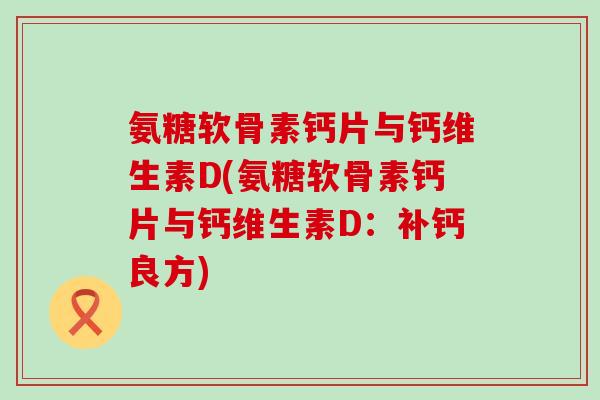 氨糖软骨素钙片与钙维生素D(氨糖软骨素钙片与钙维生素D:补钙良方)-第1张图片-氨糖科普网 氨糖软骨素钙片与钙维生素D(氨糖软骨素钙片与钙维生素D:补钙良方)-第1张图片-氨糖科普网
