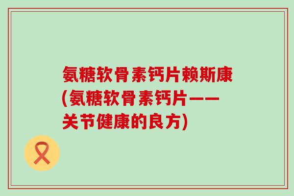 氨糖软骨素钙片赖斯康(氨糖软骨素钙片——关节健康的良方)-第1张图片-氨糖科普网