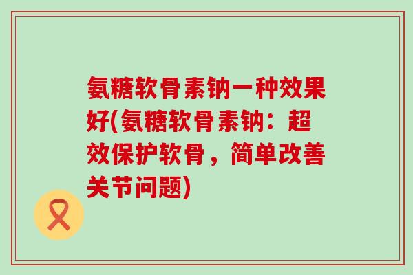氨糖软骨素钠一种效果好(氨糖软骨素钠：超效保护软骨，简单改善关节问题)-第1张图片-氨糖科普网