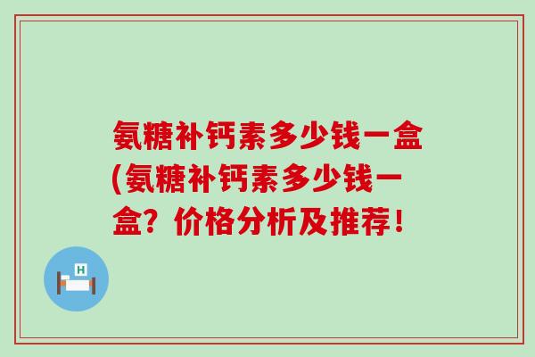 氨糖补钙素多少钱一盒(氨糖补钙素多少钱一盒？价格分析及推荐！-第1张图片-氨糖科普网