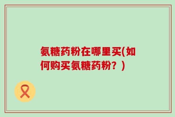 氨糖药粉在哪里买(如何购买氨糖药粉?)-第1张图片-氨糖科普网 氨糖药粉在哪里买(如何购买氨糖药粉?)-第1张图片-氨糖科普网