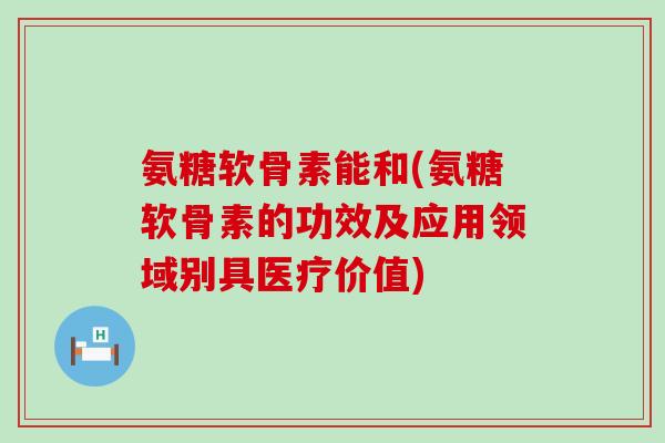 氨糖软骨素能和(氨糖软骨素的功效及应用领域别具医疗价值)-第1张图片-氨糖科普网 氨糖软骨素能和(氨糖软骨素的功效及应用领域别具医疗价值)-第1张图片-氨糖科普网