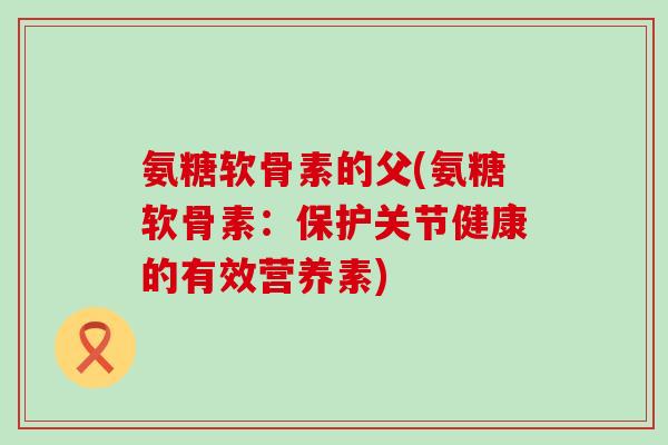 氨糖软骨素的父(氨糖软骨素:保护关节健康的有效营养素)-第1张图片-氨糖科普网 氨糖软骨素的父(氨糖软骨素:保护关节健康的有效营养素)-第1张图片-氨糖科普网