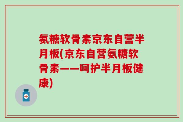 氨糖软骨素京东自营半月板(京东自营氨糖软骨素——呵护半月板健康)-第1张图片-氨糖科普网