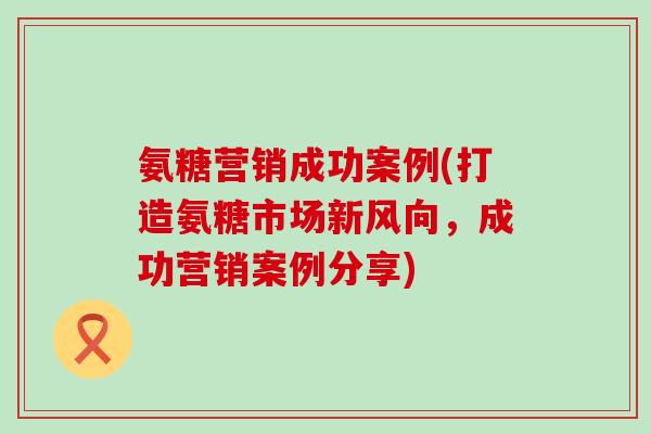 氨糖营销成功案例(打造氨糖市场新风向,成功营销案例分享)-第1张图片-氨糖科普网 氨糖营销成功案例(打造氨糖市场新风向,成功营销案例分享)-第1张图片-氨糖科普网