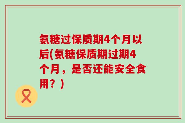 氨糖过保质期4个月以后(氨糖保质期过期4个月,是否还能安全食用?)-第1张图片-氨糖科普网 氨糖过保质期4个月以后(氨糖保质期过期4个月,是否还能安全食用?)-第1张图片-氨糖科普网