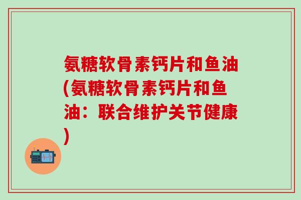 氨糖软骨素钙片和鱼油(氨糖软骨素钙片和鱼油：联合维护关节健康)-第1张图片-氨糖科普网
